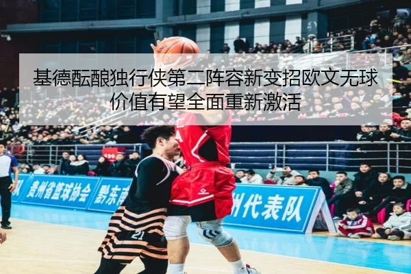 基德酝酿独行侠第二阵容新变招欧文无球价值有望全面重新激活